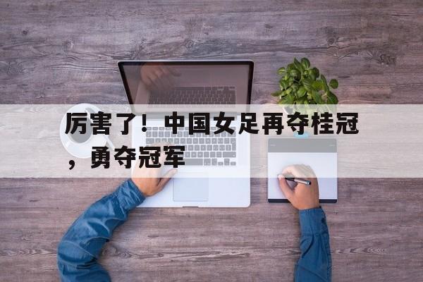 半岛体育app登录-包含厉害了！中国女足再夺桂冠，勇夺冠军的词条-半岛体育app登录